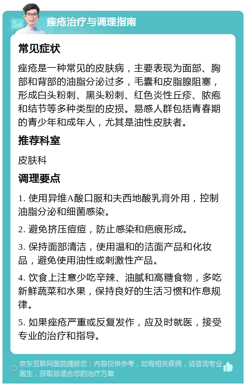 痤疮治疗与调理指南 常见症状 痤疮是一种常见的皮肤病，主要表现为面部、胸部和背部的油脂分泌过多，毛囊和皮脂腺阻塞，形成白头粉刺、黑头粉刺、红色炎性丘疹、脓疱和结节等多种类型的皮损。易感人群包括青春期的青少年和成年人，尤其是油性皮肤者。 推荐科室 皮肤科 调理要点 1. 使用异维A酸口服和夫西地酸乳膏外用，控制油脂分泌和细菌感染。 2. 避免挤压痘痘，防止感染和疤痕形成。 3. 保持面部清洁，使用温和的洁面产品和化妆品，避免使用油性或刺激性产品。 4. 饮食上注意少吃辛辣、油腻和高糖食物，多吃新鲜蔬菜和水果，保持良好的生活习惯和作息规律。 5. 如果痤疮严重或反复发作，应及时就医，接受专业的治疗和指导。