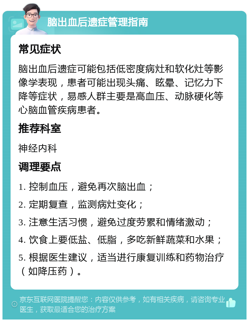 脑出血后遗症管理指南 常见症状 脑出血后遗症可能包括低密度病灶和软化灶等影像学表现，患者可能出现头痛、眩晕、记忆力下降等症状，易感人群主要是高血压、动脉硬化等心脑血管疾病患者。 推荐科室 神经内科 调理要点 1. 控制血压，避免再次脑出血； 2. 定期复查，监测病灶变化； 3. 注意生活习惯，避免过度劳累和情绪激动； 4. 饮食上要低盐、低脂，多吃新鲜蔬菜和水果； 5. 根据医生建议，适当进行康复训练和药物治疗（如降压药）。