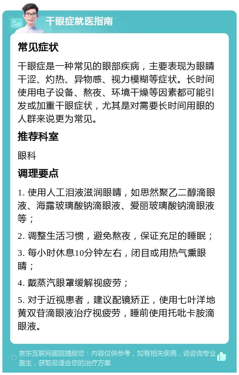 干眼症就医指南 常见症状 干眼症是一种常见的眼部疾病，主要表现为眼睛干涩、灼热、异物感、视力模糊等症状。长时间使用电子设备、熬夜、环境干燥等因素都可能引发或加重干眼症状，尤其是对需要长时间用眼的人群来说更为常见。 推荐科室 眼科 调理要点 1. 使用人工泪液滋润眼睛，如思然聚乙二醇滴眼液、海露玻璃酸钠滴眼液、爱丽玻璃酸钠滴眼液等； 2. 调整生活习惯，避免熬夜，保证充足的睡眠； 3. 每小时休息10分钟左右，闭目或用热气熏眼睛； 4. 戴蒸汽眼罩缓解视疲劳； 5. 对于近视患者，建议配镜矫正，使用七叶洋地黄双苷滴眼液治疗视疲劳，睡前使用托吡卡胺滴眼液。