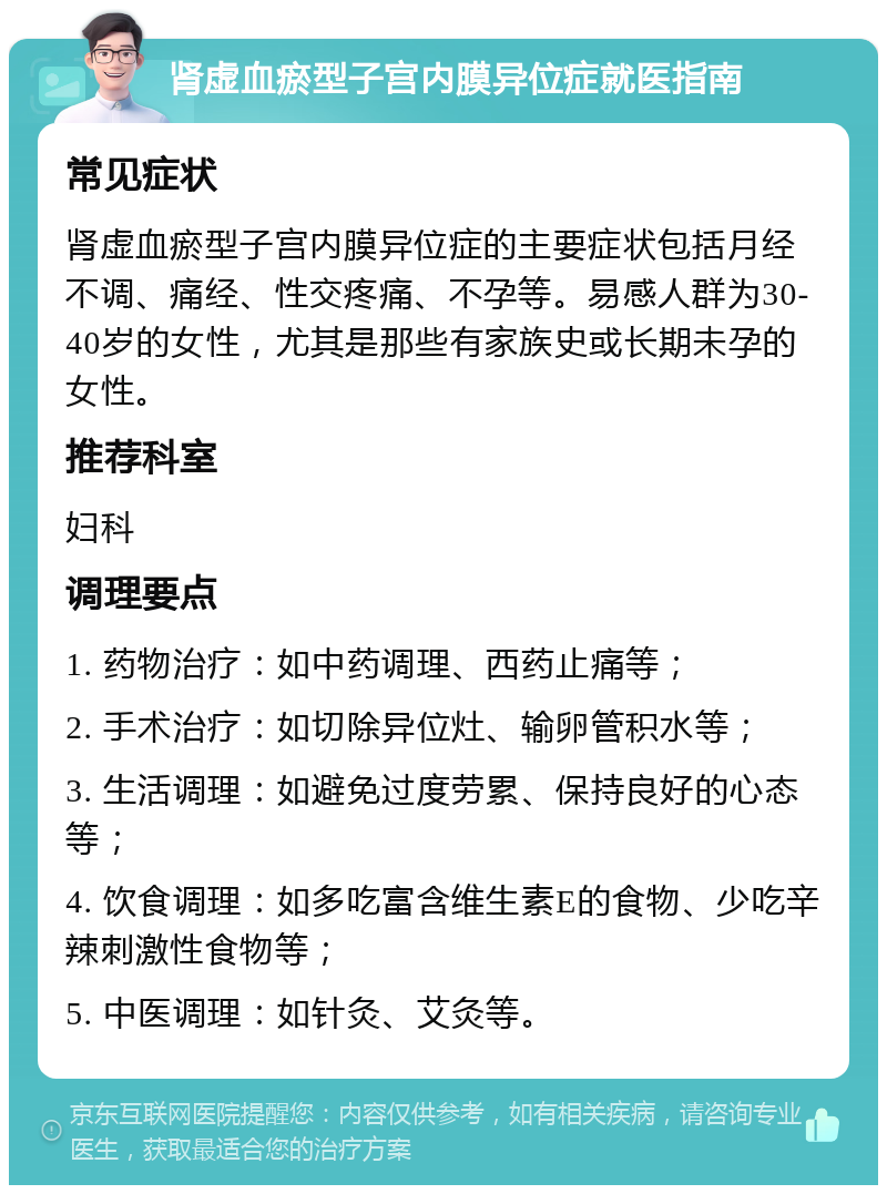 肾虚血瘀型子宫内膜异位症就医指南 常见症状 肾虚血瘀型子宫内膜异位症的主要症状包括月经不调、痛经、性交疼痛、不孕等。易感人群为30-40岁的女性，尤其是那些有家族史或长期未孕的女性。 推荐科室 妇科 调理要点 1. 药物治疗：如中药调理、西药止痛等； 2. 手术治疗：如切除异位灶、输卵管积水等； 3. 生活调理：如避免过度劳累、保持良好的心态等； 4. 饮食调理：如多吃富含维生素E的食物、少吃辛辣刺激性食物等； 5. 中医调理：如针灸、艾灸等。