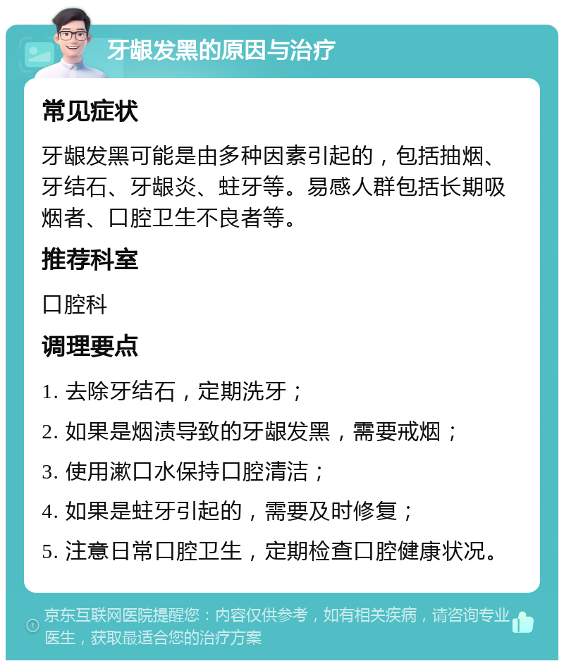 牙龈发黑的原因与治疗 常见症状 牙龈发黑可能是由多种因素引起的，包括抽烟、牙结石、牙龈炎、蛀牙等。易感人群包括长期吸烟者、口腔卫生不良者等。 推荐科室 口腔科 调理要点 1. 去除牙结石，定期洗牙； 2. 如果是烟渍导致的牙龈发黑，需要戒烟； 3. 使用漱口水保持口腔清洁； 4. 如果是蛀牙引起的，需要及时修复； 5. 注意日常口腔卫生，定期检查口腔健康状况。