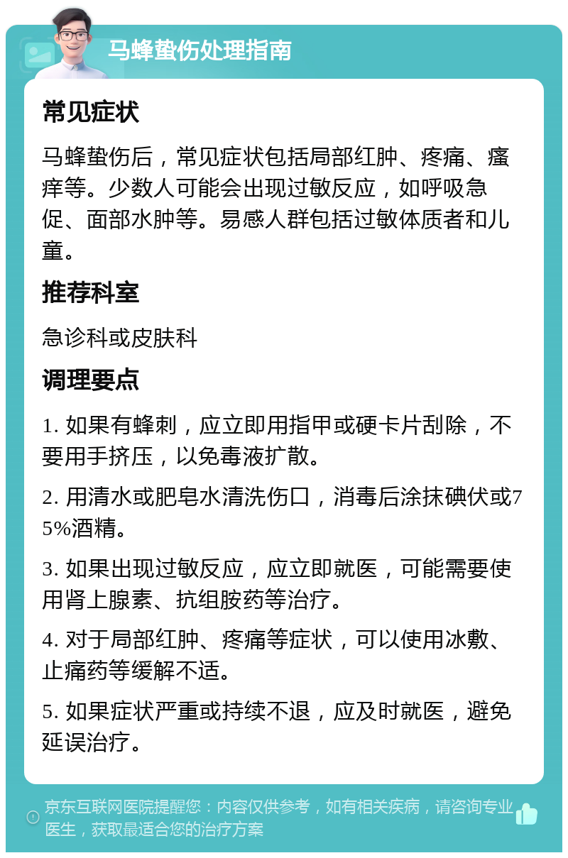 马蜂蛰伤处理指南 常见症状 马蜂蛰伤后，常见症状包括局部红肿、疼痛、瘙痒等。少数人可能会出现过敏反应，如呼吸急促、面部水肿等。易感人群包括过敏体质者和儿童。 推荐科室 急诊科或皮肤科 调理要点 1. 如果有蜂刺，应立即用指甲或硬卡片刮除，不要用手挤压，以免毒液扩散。 2. 用清水或肥皂水清洗伤口，消毒后涂抹碘伏或75%酒精。 3. 如果出现过敏反应，应立即就医，可能需要使用肾上腺素、抗组胺药等治疗。 4. 对于局部红肿、疼痛等症状，可以使用冰敷、止痛药等缓解不适。 5. 如果症状严重或持续不退，应及时就医，避免延误治疗。