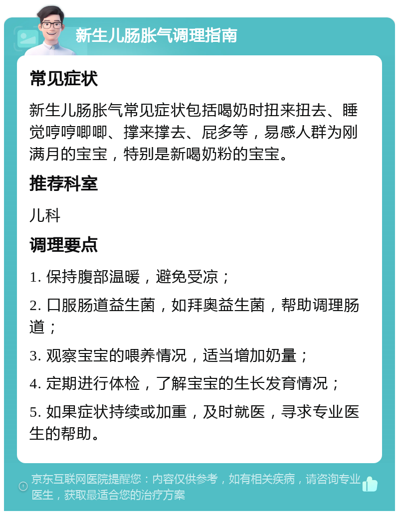 新生儿肠胀气调理指南 常见症状 新生儿肠胀气常见症状包括喝奶时扭来扭去、睡觉哼哼唧唧、撑来撑去、屁多等，易感人群为刚满月的宝宝，特别是新喝奶粉的宝宝。 推荐科室 儿科 调理要点 1. 保持腹部温暖，避免受凉； 2. 口服肠道益生菌，如拜奥益生菌，帮助调理肠道； 3. 观察宝宝的喂养情况，适当增加奶量； 4. 定期进行体检，了解宝宝的生长发育情况； 5. 如果症状持续或加重，及时就医，寻求专业医生的帮助。