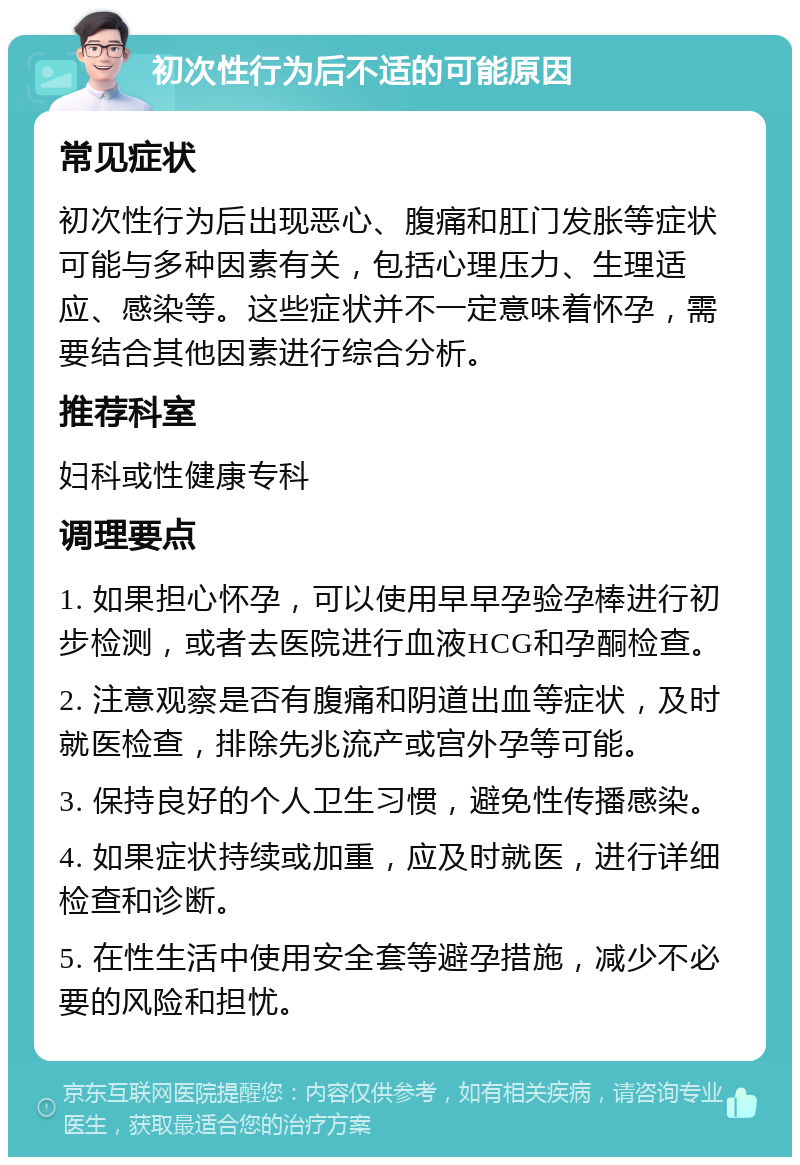 初次性行为后不适的可能原因 常见症状 初次性行为后出现恶心、腹痛和肛门发胀等症状可能与多种因素有关，包括心理压力、生理适应、感染等。这些症状并不一定意味着怀孕，需要结合其他因素进行综合分析。 推荐科室 妇科或性健康专科 调理要点 1. 如果担心怀孕，可以使用早早孕验孕棒进行初步检测，或者去医院进行血液HCG和孕酮检查。 2. 注意观察是否有腹痛和阴道出血等症状，及时就医检查，排除先兆流产或宫外孕等可能。 3. 保持良好的个人卫生习惯，避免性传播感染。 4. 如果症状持续或加重，应及时就医，进行详细检查和诊断。 5. 在性生活中使用安全套等避孕措施，减少不必要的风险和担忧。