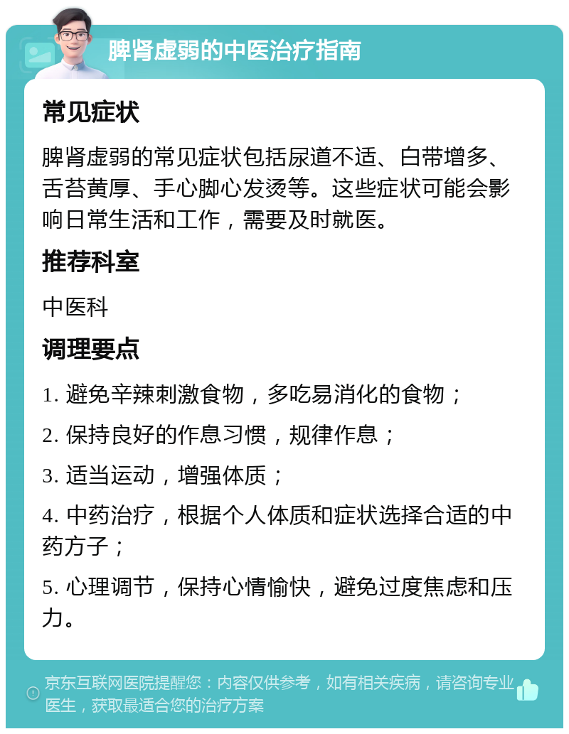 脾肾虚弱的中医治疗指南 常见症状 脾肾虚弱的常见症状包括尿道不适、白带增多、舌苔黄厚、手心脚心发烫等。这些症状可能会影响日常生活和工作，需要及时就医。 推荐科室 中医科 调理要点 1. 避免辛辣刺激食物，多吃易消化的食物； 2. 保持良好的作息习惯，规律作息； 3. 适当运动，增强体质； 4. 中药治疗，根据个人体质和症状选择合适的中药方子； 5. 心理调节，保持心情愉快，避免过度焦虑和压力。