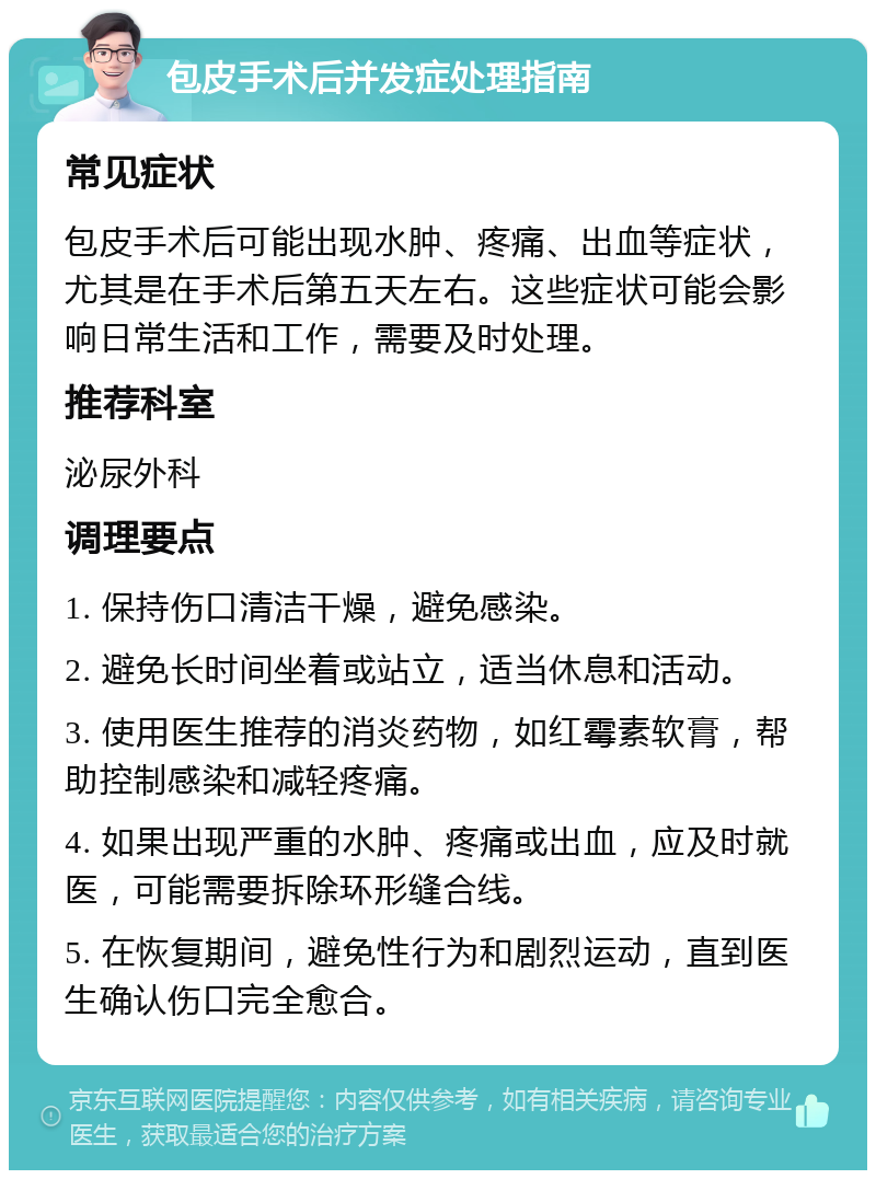 包皮手术后并发症处理指南 常见症状 包皮手术后可能出现水肿、疼痛、出血等症状，尤其是在手术后第五天左右。这些症状可能会影响日常生活和工作，需要及时处理。 推荐科室 泌尿外科 调理要点 1. 保持伤口清洁干燥，避免感染。 2. 避免长时间坐着或站立，适当休息和活动。 3. 使用医生推荐的消炎药物，如红霉素软膏，帮助控制感染和减轻疼痛。 4. 如果出现严重的水肿、疼痛或出血，应及时就医，可能需要拆除环形缝合线。 5. 在恢复期间，避免性行为和剧烈运动，直到医生确认伤口完全愈合。