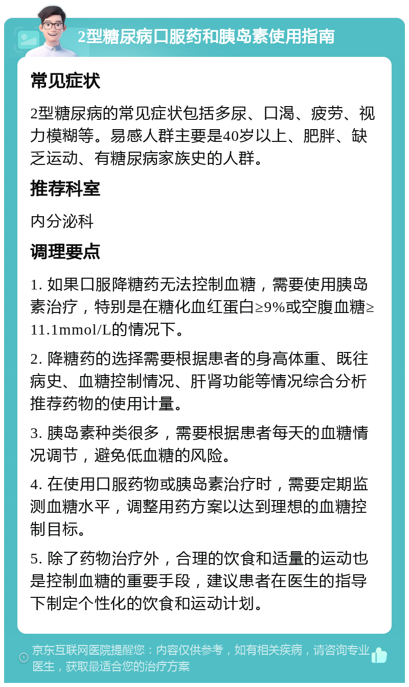 2型糖尿病口服药和胰岛素使用指南 常见症状 2型糖尿病的常见症状包括多尿、口渴、疲劳、视力模糊等。易感人群主要是40岁以上、肥胖、缺乏运动、有糖尿病家族史的人群。 推荐科室 内分泌科 调理要点 1. 如果口服降糖药无法控制血糖，需要使用胰岛素治疗，特别是在糖化血红蛋白≥9%或空腹血糖≥11.1mmol/L的情况下。 2. 降糖药的选择需要根据患者的身高体重、既往病史、血糖控制情况、肝肾功能等情况综合分析推荐药物的使用计量。 3. 胰岛素种类很多，需要根据患者每天的血糖情况调节，避免低血糖的风险。 4. 在使用口服药物或胰岛素治疗时，需要定期监测血糖水平，调整用药方案以达到理想的血糖控制目标。 5. 除了药物治疗外，合理的饮食和适量的运动也是控制血糖的重要手段，建议患者在医生的指导下制定个性化的饮食和运动计划。