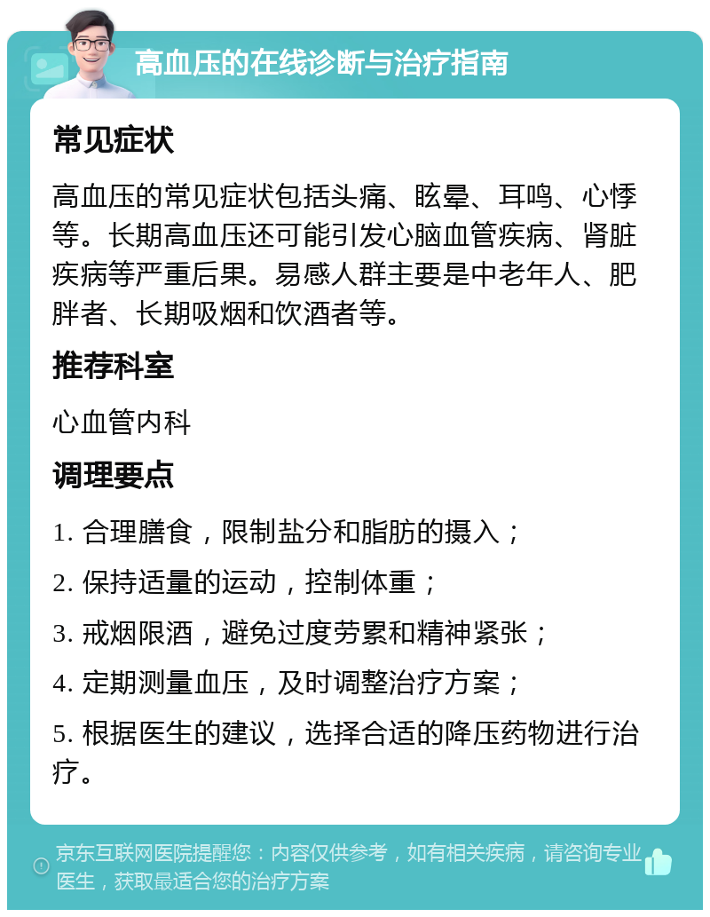 高血压的在线诊断与治疗指南 常见症状 高血压的常见症状包括头痛、眩晕、耳鸣、心悸等。长期高血压还可能引发心脑血管疾病、肾脏疾病等严重后果。易感人群主要是中老年人、肥胖者、长期吸烟和饮酒者等。 推荐科室 心血管内科 调理要点 1. 合理膳食，限制盐分和脂肪的摄入； 2. 保持适量的运动，控制体重； 3. 戒烟限酒，避免过度劳累和精神紧张； 4. 定期测量血压，及时调整治疗方案； 5. 根据医生的建议，选择合适的降压药物进行治疗。