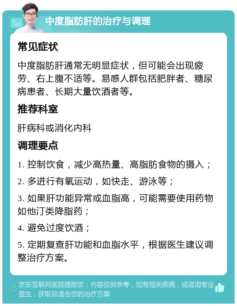 中度脂肪肝的治疗与调理 常见症状 中度脂肪肝通常无明显症状，但可能会出现疲劳、右上腹不适等。易感人群包括肥胖者、糖尿病患者、长期大量饮酒者等。 推荐科室 肝病科或消化内科 调理要点 1. 控制饮食，减少高热量、高脂肪食物的摄入； 2. 多进行有氧运动，如快走、游泳等； 3. 如果肝功能异常或血脂高，可能需要使用药物如他汀类降脂药； 4. 避免过度饮酒； 5. 定期复查肝功能和血脂水平，根据医生建议调整治疗方案。