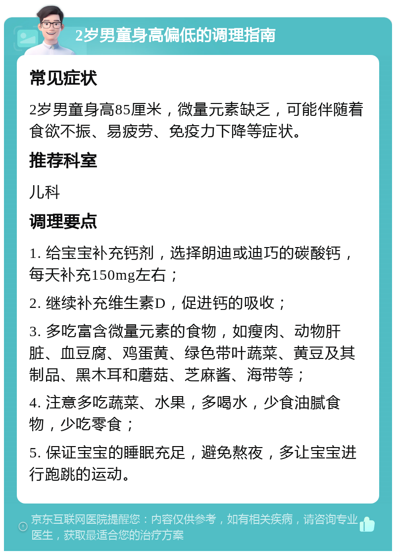 2岁男童身高偏低的调理指南 常见症状 2岁男童身高85厘米，微量元素缺乏，可能伴随着食欲不振、易疲劳、免疫力下降等症状。 推荐科室 儿科 调理要点 1. 给宝宝补充钙剂，选择朗迪或迪巧的碳酸钙，每天补充150mg左右； 2. 继续补充维生素D，促进钙的吸收； 3. 多吃富含微量元素的食物，如瘦肉、动物肝脏、血豆腐、鸡蛋黄、绿色带叶蔬菜、黄豆及其制品、黑木耳和蘑菇、芝麻酱、海带等； 4. 注意多吃蔬菜、水果，多喝水，少食油腻食物，少吃零食； 5. 保证宝宝的睡眠充足，避免熬夜，多让宝宝进行跑跳的运动。