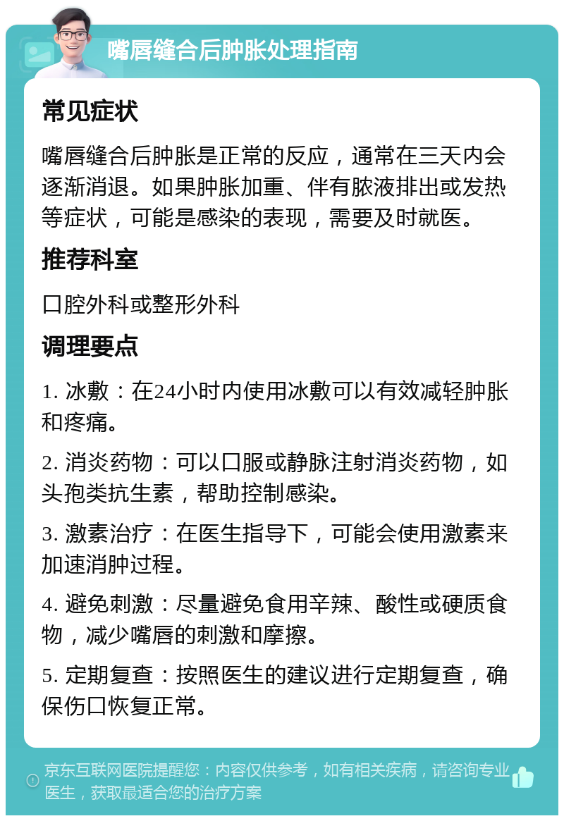 嘴唇缝合后肿胀处理指南 常见症状 嘴唇缝合后肿胀是正常的反应，通常在三天内会逐渐消退。如果肿胀加重、伴有脓液排出或发热等症状，可能是感染的表现，需要及时就医。 推荐科室 口腔外科或整形外科 调理要点 1. 冰敷：在24小时内使用冰敷可以有效减轻肿胀和疼痛。 2. 消炎药物：可以口服或静脉注射消炎药物，如头孢类抗生素，帮助控制感染。 3. 激素治疗：在医生指导下，可能会使用激素来加速消肿过程。 4. 避免刺激：尽量避免食用辛辣、酸性或硬质食物，减少嘴唇的刺激和摩擦。 5. 定期复查：按照医生的建议进行定期复查，确保伤口恢复正常。