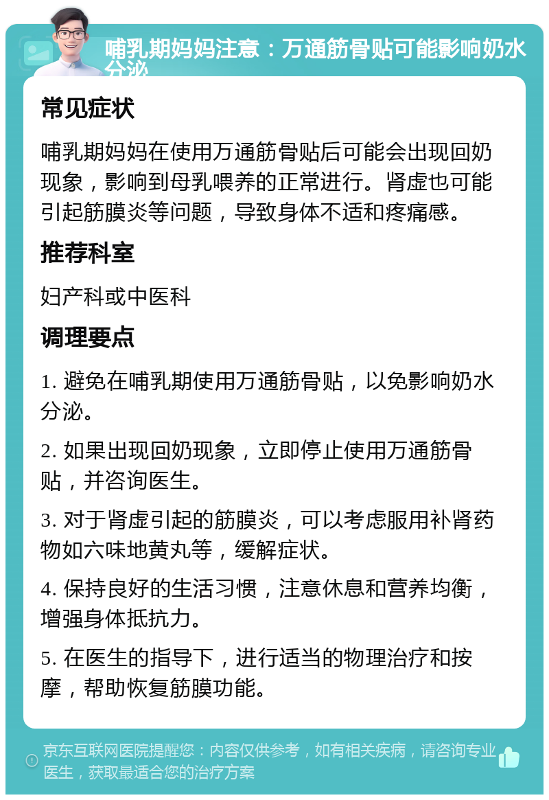 哺乳期妈妈注意：万通筋骨贴可能影响奶水分泌 常见症状 哺乳期妈妈在使用万通筋骨贴后可能会出现回奶现象，影响到母乳喂养的正常进行。肾虚也可能引起筋膜炎等问题，导致身体不适和疼痛感。 推荐科室 妇产科或中医科 调理要点 1. 避免在哺乳期使用万通筋骨贴，以免影响奶水分泌。 2. 如果出现回奶现象，立即停止使用万通筋骨贴，并咨询医生。 3. 对于肾虚引起的筋膜炎，可以考虑服用补肾药物如六味地黄丸等，缓解症状。 4. 保持良好的生活习惯，注意休息和营养均衡，增强身体抵抗力。 5. 在医生的指导下，进行适当的物理治疗和按摩，帮助恢复筋膜功能。