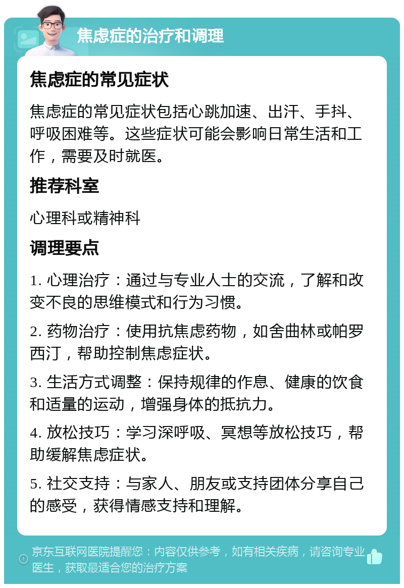 焦虑症的治疗和调理 焦虑症的常见症状 焦虑症的常见症状包括心跳加速、出汗、手抖、呼吸困难等。这些症状可能会影响日常生活和工作，需要及时就医。 推荐科室 心理科或精神科 调理要点 1. 心理治疗：通过与专业人士的交流，了解和改变不良的思维模式和行为习惯。 2. 药物治疗：使用抗焦虑药物，如舍曲林或帕罗西汀，帮助控制焦虑症状。 3. 生活方式调整：保持规律的作息、健康的饮食和适量的运动，增强身体的抵抗力。 4. 放松技巧：学习深呼吸、冥想等放松技巧，帮助缓解焦虑症状。 5. 社交支持：与家人、朋友或支持团体分享自己的感受，获得情感支持和理解。