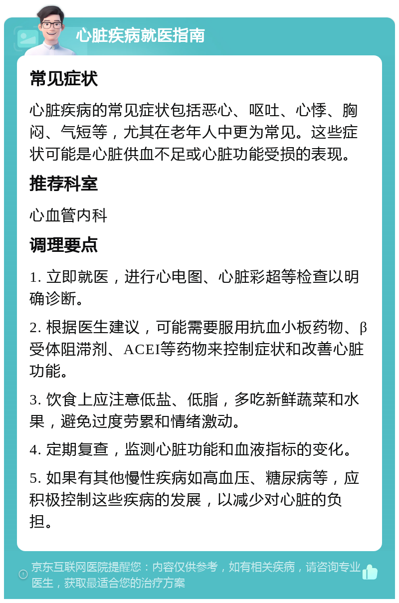 心脏疾病就医指南 常见症状 心脏疾病的常见症状包括恶心、呕吐、心悸、胸闷、气短等，尤其在老年人中更为常见。这些症状可能是心脏供血不足或心脏功能受损的表现。 推荐科室 心血管内科 调理要点 1. 立即就医，进行心电图、心脏彩超等检查以明确诊断。 2. 根据医生建议，可能需要服用抗血小板药物、β受体阻滞剂、ACEI等药物来控制症状和改善心脏功能。 3. 饮食上应注意低盐、低脂，多吃新鲜蔬菜和水果，避免过度劳累和情绪激动。 4. 定期复查，监测心脏功能和血液指标的变化。 5. 如果有其他慢性疾病如高血压、糖尿病等，应积极控制这些疾病的发展，以减少对心脏的负担。