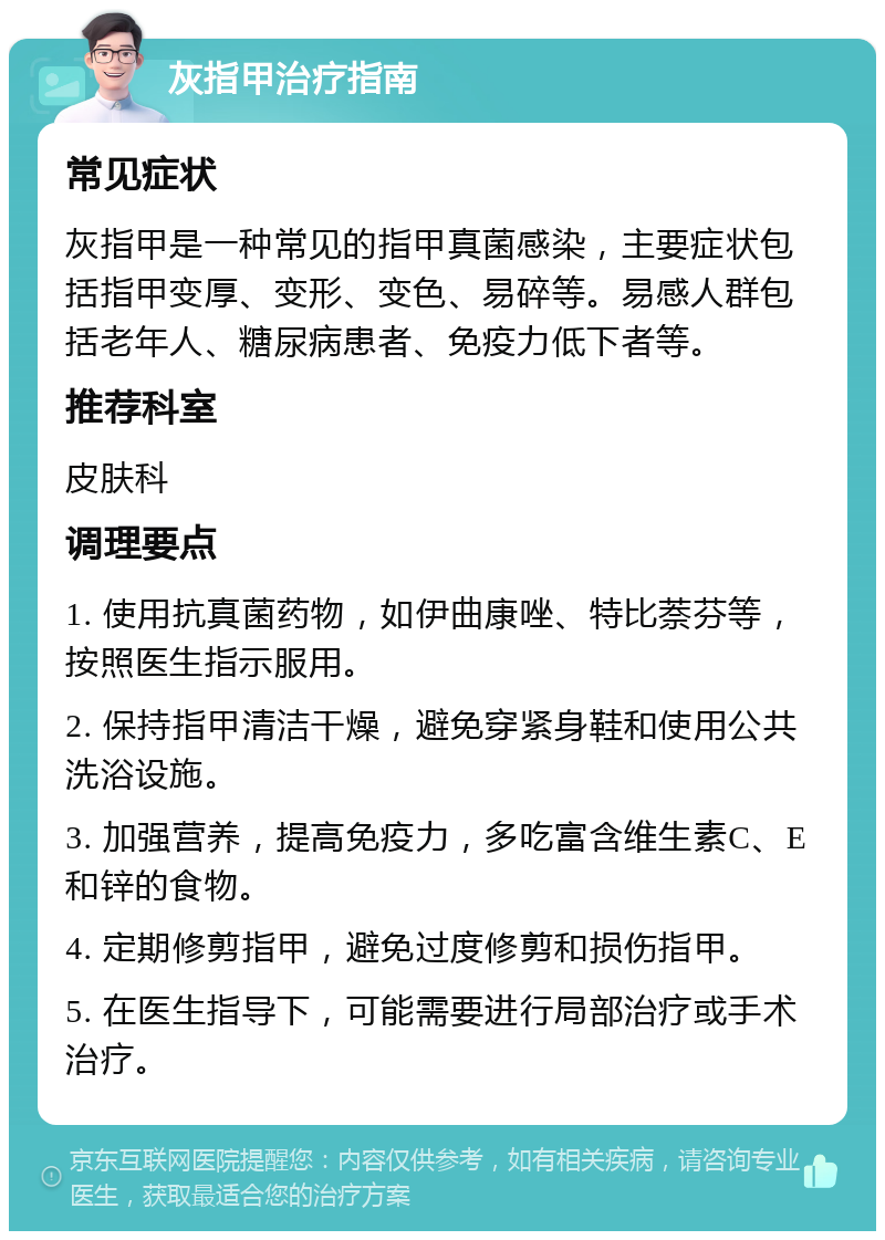 灰指甲治疗指南 常见症状 灰指甲是一种常见的指甲真菌感染，主要症状包括指甲变厚、变形、变色、易碎等。易感人群包括老年人、糖尿病患者、免疫力低下者等。 推荐科室 皮肤科 调理要点 1. 使用抗真菌药物，如伊曲康唑、特比萘芬等，按照医生指示服用。 2. 保持指甲清洁干燥，避免穿紧身鞋和使用公共洗浴设施。 3. 加强营养，提高免疫力，多吃富含维生素C、E和锌的食物。 4. 定期修剪指甲，避免过度修剪和损伤指甲。 5. 在医生指导下，可能需要进行局部治疗或手术治疗。