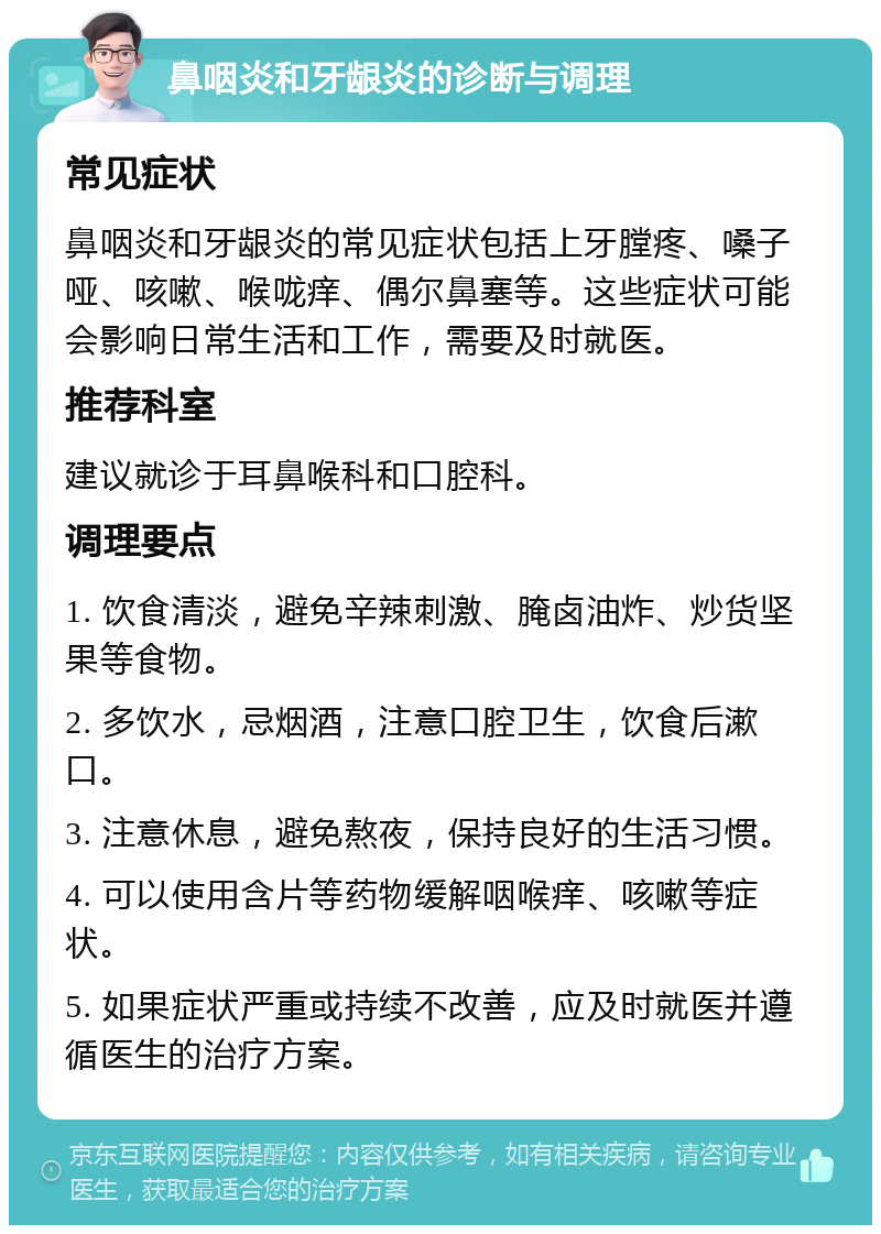 鼻咽炎和牙龈炎的诊断与调理 常见症状 鼻咽炎和牙龈炎的常见症状包括上牙膛疼、嗓子哑、咳嗽、喉咙痒、偶尔鼻塞等。这些症状可能会影响日常生活和工作，需要及时就医。 推荐科室 建议就诊于耳鼻喉科和口腔科。 调理要点 1. 饮食清淡，避免辛辣刺激、腌卤油炸、炒货坚果等食物。 2. 多饮水，忌烟酒，注意口腔卫生，饮食后漱口。 3. 注意休息，避免熬夜，保持良好的生活习惯。 4. 可以使用含片等药物缓解咽喉痒、咳嗽等症状。 5. 如果症状严重或持续不改善，应及时就医并遵循医生的治疗方案。