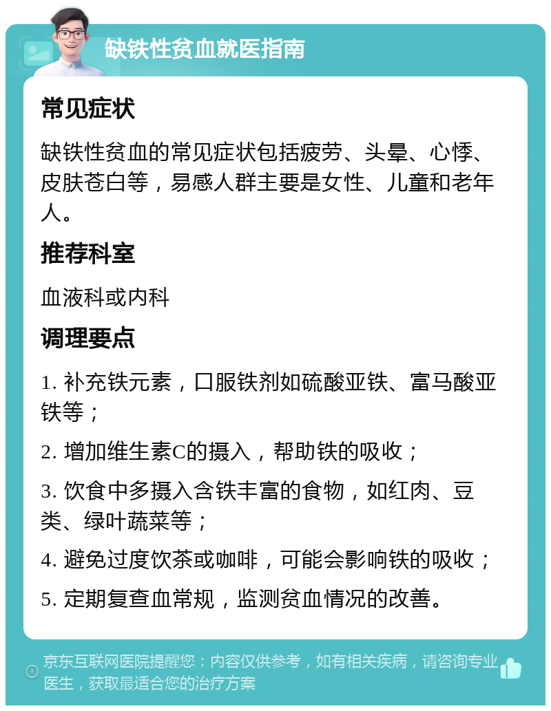 缺铁性贫血就医指南 常见症状 缺铁性贫血的常见症状包括疲劳、头晕、心悸、皮肤苍白等，易感人群主要是女性、儿童和老年人。 推荐科室 血液科或内科 调理要点 1. 补充铁元素，口服铁剂如硫酸亚铁、富马酸亚铁等； 2. 增加维生素C的摄入，帮助铁的吸收； 3. 饮食中多摄入含铁丰富的食物，如红肉、豆类、绿叶蔬菜等； 4. 避免过度饮茶或咖啡，可能会影响铁的吸收； 5. 定期复查血常规，监测贫血情况的改善。