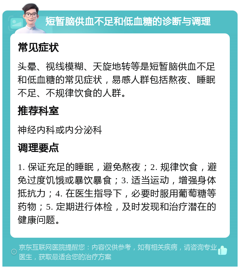 短暂脑供血不足和低血糖的诊断与调理 常见症状 头晕、视线模糊、天旋地转等是短暂脑供血不足和低血糖的常见症状，易感人群包括熬夜、睡眠不足、不规律饮食的人群。 推荐科室 神经内科或内分泌科 调理要点 1. 保证充足的睡眠，避免熬夜；2. 规律饮食，避免过度饥饿或暴饮暴食；3. 适当运动，增强身体抵抗力；4. 在医生指导下，必要时服用葡萄糖等药物；5. 定期进行体检，及时发现和治疗潜在的健康问题。