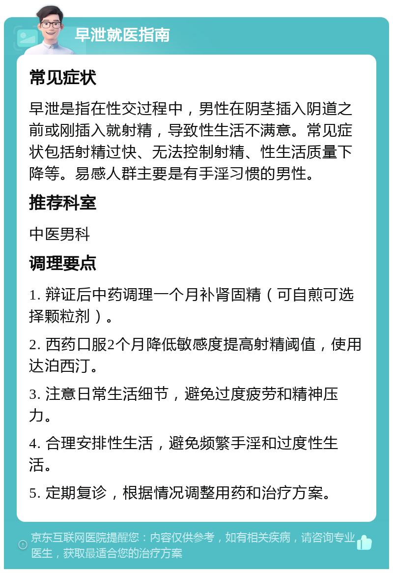 早泄就医指南 常见症状 早泄是指在性交过程中，男性在阴茎插入阴道之前或刚插入就射精，导致性生活不满意。常见症状包括射精过快、无法控制射精、性生活质量下降等。易感人群主要是有手淫习惯的男性。 推荐科室 中医男科 调理要点 1. 辩证后中药调理一个月补肾固精（可自煎可选择颗粒剂）。 2. 西药口服2个月降低敏感度提高射精阈值，使用达泊西汀。 3. 注意日常生活细节，避免过度疲劳和精神压力。 4. 合理安排性生活，避免频繁手淫和过度性生活。 5. 定期复诊，根据情况调整用药和治疗方案。