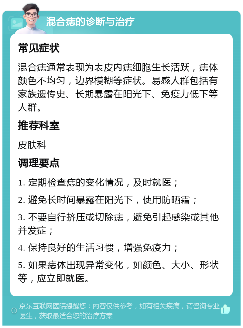 混合痣的诊断与治疗 常见症状 混合痣通常表现为表皮内痣细胞生长活跃，痣体颜色不均匀，边界模糊等症状。易感人群包括有家族遗传史、长期暴露在阳光下、免疫力低下等人群。 推荐科室 皮肤科 调理要点 1. 定期检查痣的变化情况，及时就医； 2. 避免长时间暴露在阳光下，使用防晒霜； 3. 不要自行挤压或切除痣，避免引起感染或其他并发症； 4. 保持良好的生活习惯，增强免疫力； 5. 如果痣体出现异常变化，如颜色、大小、形状等，应立即就医。