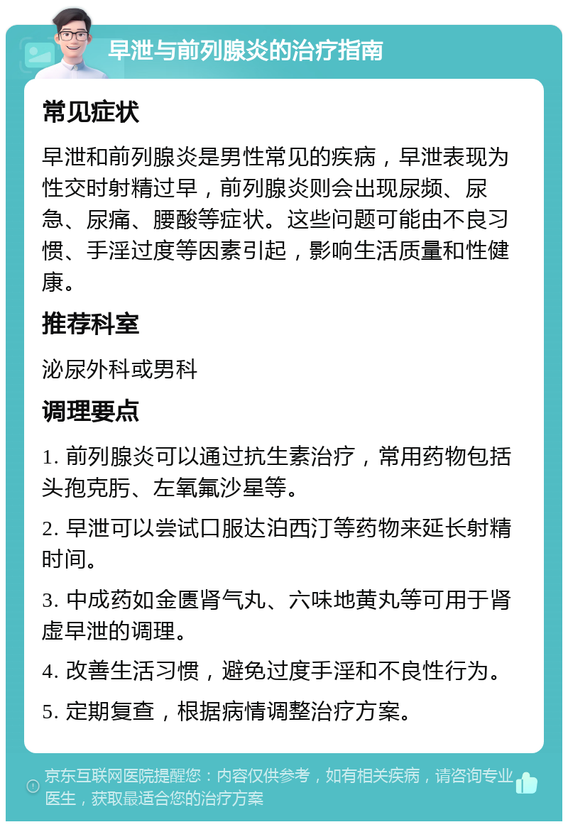 早泄与前列腺炎的治疗指南 常见症状 早泄和前列腺炎是男性常见的疾病，早泄表现为性交时射精过早，前列腺炎则会出现尿频、尿急、尿痛、腰酸等症状。这些问题可能由不良习惯、手淫过度等因素引起，影响生活质量和性健康。 推荐科室 泌尿外科或男科 调理要点 1. 前列腺炎可以通过抗生素治疗，常用药物包括头孢克肟、左氧氟沙星等。 2. 早泄可以尝试口服达泊西汀等药物来延长射精时间。 3. 中成药如金匮肾气丸、六味地黄丸等可用于肾虚早泄的调理。 4. 改善生活习惯，避免过度手淫和不良性行为。 5. 定期复查，根据病情调整治疗方案。