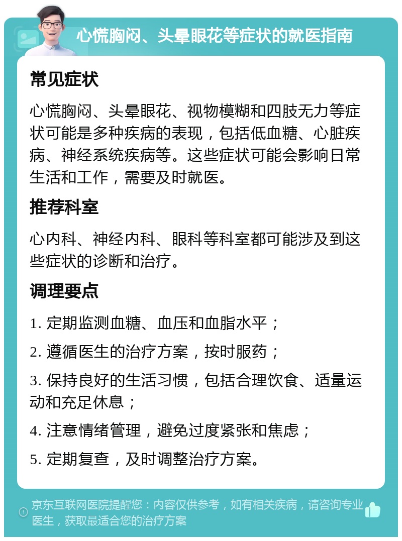 心慌胸闷、头晕眼花等症状的就医指南 常见症状 心慌胸闷、头晕眼花、视物模糊和四肢无力等症状可能是多种疾病的表现，包括低血糖、心脏疾病、神经系统疾病等。这些症状可能会影响日常生活和工作，需要及时就医。 推荐科室 心内科、神经内科、眼科等科室都可能涉及到这些症状的诊断和治疗。 调理要点 1. 定期监测血糖、血压和血脂水平； 2. 遵循医生的治疗方案，按时服药； 3. 保持良好的生活习惯，包括合理饮食、适量运动和充足休息； 4. 注意情绪管理，避免过度紧张和焦虑； 5. 定期复查，及时调整治疗方案。