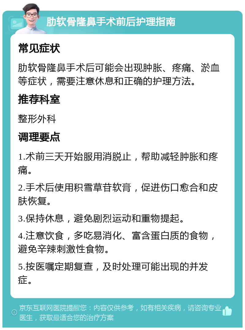 肋软骨隆鼻手术前后护理指南 常见症状 肋软骨隆鼻手术后可能会出现肿胀、疼痛、淤血等症状，需要注意休息和正确的护理方法。 推荐科室 整形外科 调理要点 1.术前三天开始服用消脱止，帮助减轻肿胀和疼痛。 2.手术后使用积雪草苷软膏，促进伤口愈合和皮肤恢复。 3.保持休息，避免剧烈运动和重物提起。 4.注意饮食，多吃易消化、富含蛋白质的食物，避免辛辣刺激性食物。 5.按医嘱定期复查，及时处理可能出现的并发症。