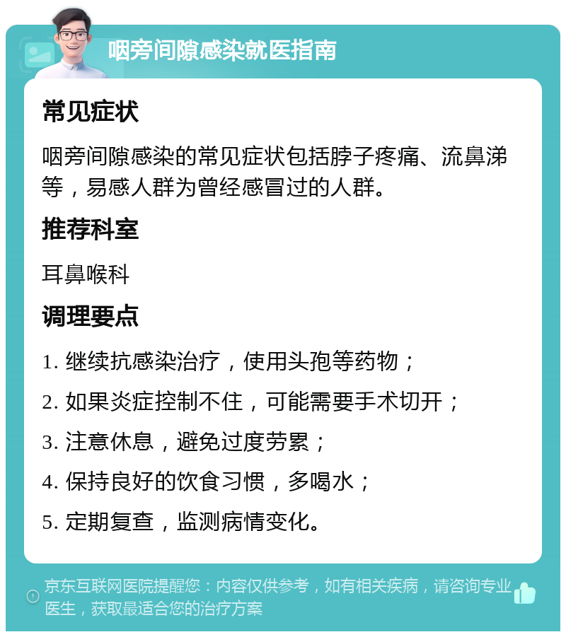 咽旁间隙感染就医指南 常见症状 咽旁间隙感染的常见症状包括脖子疼痛、流鼻涕等，易感人群为曾经感冒过的人群。 推荐科室 耳鼻喉科 调理要点 1. 继续抗感染治疗，使用头孢等药物； 2. 如果炎症控制不住，可能需要手术切开； 3. 注意休息，避免过度劳累； 4. 保持良好的饮食习惯，多喝水； 5. 定期复查，监测病情变化。