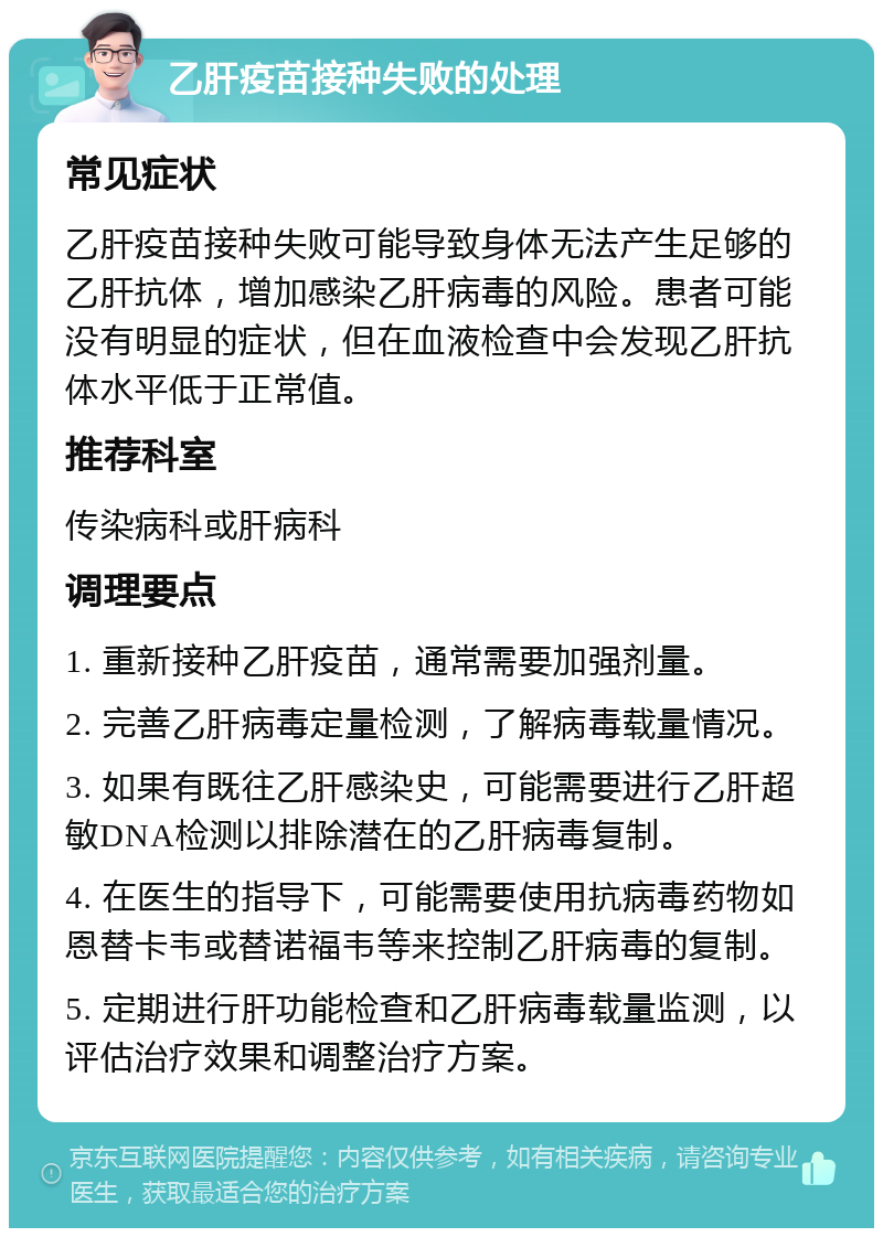 乙肝疫苗接种失败的处理 常见症状 乙肝疫苗接种失败可能导致身体无法产生足够的乙肝抗体，增加感染乙肝病毒的风险。患者可能没有明显的症状，但在血液检查中会发现乙肝抗体水平低于正常值。 推荐科室 传染病科或肝病科 调理要点 1. 重新接种乙肝疫苗，通常需要加强剂量。 2. 完善乙肝病毒定量检测，了解病毒载量情况。 3. 如果有既往乙肝感染史，可能需要进行乙肝超敏DNA检测以排除潜在的乙肝病毒复制。 4. 在医生的指导下，可能需要使用抗病毒药物如恩替卡韦或替诺福韦等来控制乙肝病毒的复制。 5. 定期进行肝功能检查和乙肝病毒载量监测，以评估治疗效果和调整治疗方案。