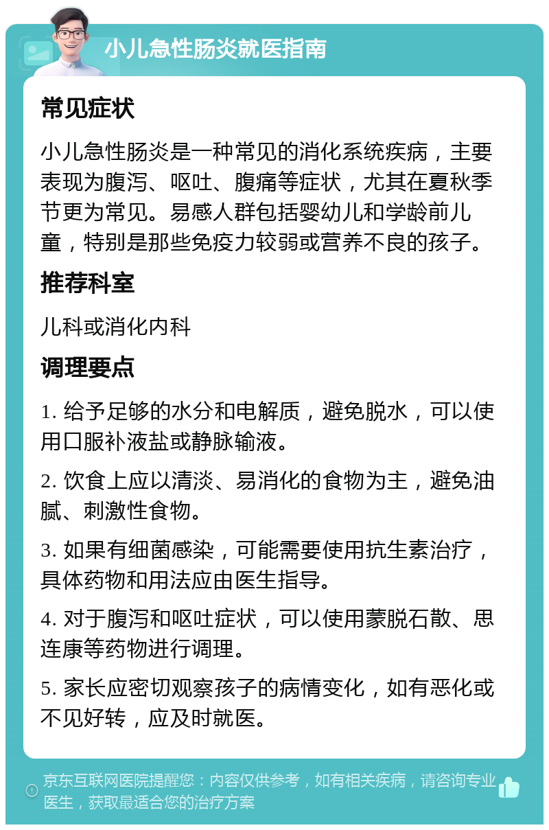 小儿急性肠炎就医指南 常见症状 小儿急性肠炎是一种常见的消化系统疾病，主要表现为腹泻、呕吐、腹痛等症状，尤其在夏秋季节更为常见。易感人群包括婴幼儿和学龄前儿童，特别是那些免疫力较弱或营养不良的孩子。 推荐科室 儿科或消化内科 调理要点 1. 给予足够的水分和电解质，避免脱水，可以使用口服补液盐或静脉输液。 2. 饮食上应以清淡、易消化的食物为主，避免油腻、刺激性食物。 3. 如果有细菌感染，可能需要使用抗生素治疗，具体药物和用法应由医生指导。 4. 对于腹泻和呕吐症状，可以使用蒙脱石散、思连康等药物进行调理。 5. 家长应密切观察孩子的病情变化，如有恶化或不见好转，应及时就医。