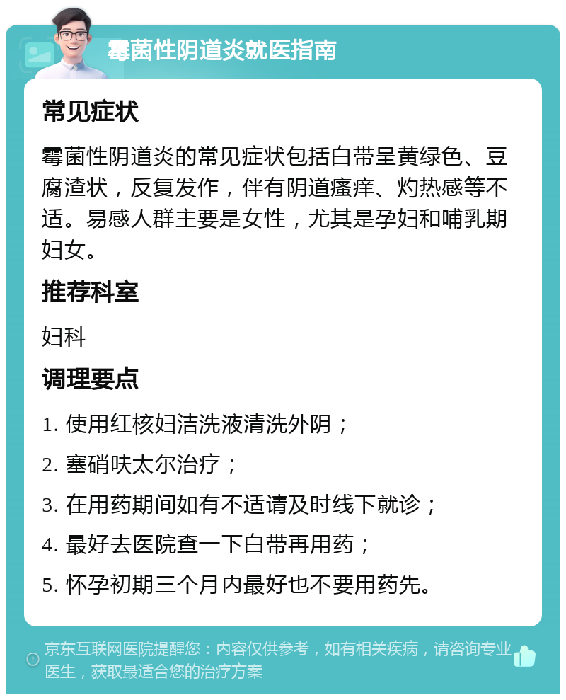 霉菌性阴道炎就医指南 常见症状 霉菌性阴道炎的常见症状包括白带呈黄绿色、豆腐渣状，反复发作，伴有阴道瘙痒、灼热感等不适。易感人群主要是女性，尤其是孕妇和哺乳期妇女。 推荐科室 妇科 调理要点 1. 使用红核妇洁洗液清洗外阴； 2. 塞硝呋太尔治疗； 3. 在用药期间如有不适请及时线下就诊； 4. 最好去医院查一下白带再用药； 5. 怀孕初期三个月内最好也不要用药先。