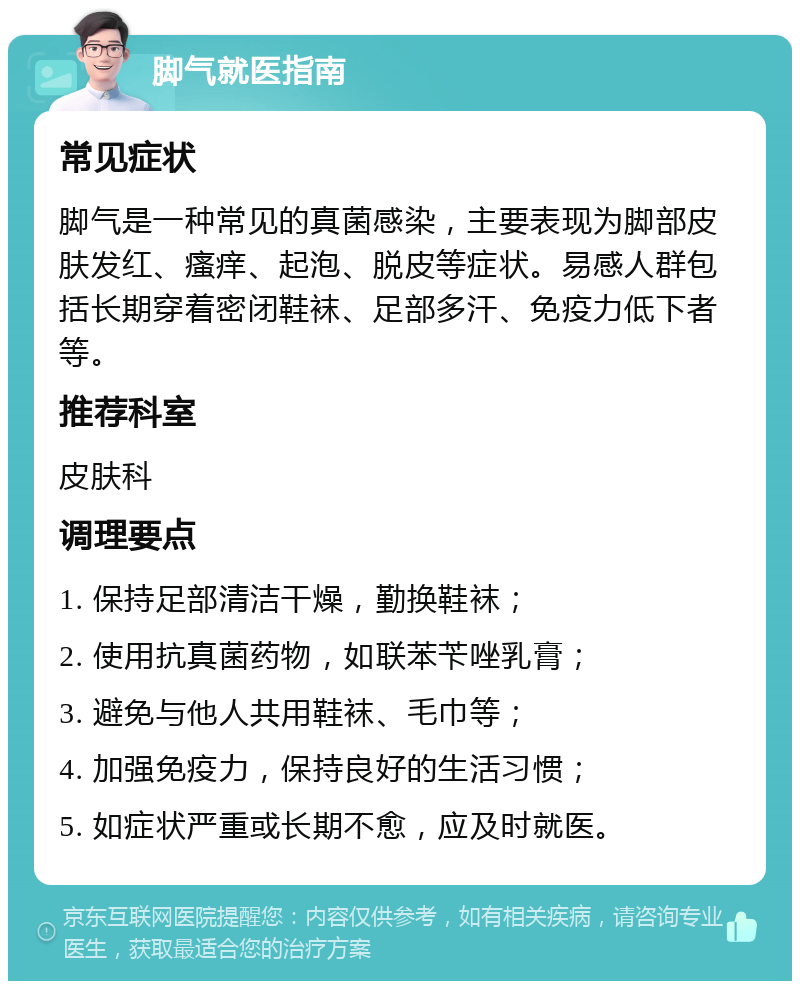 脚气就医指南 常见症状 脚气是一种常见的真菌感染，主要表现为脚部皮肤发红、瘙痒、起泡、脱皮等症状。易感人群包括长期穿着密闭鞋袜、足部多汗、免疫力低下者等。 推荐科室 皮肤科 调理要点 1. 保持足部清洁干燥，勤换鞋袜； 2. 使用抗真菌药物，如联苯苄唑乳膏； 3. 避免与他人共用鞋袜、毛巾等； 4. 加强免疫力，保持良好的生活习惯； 5. 如症状严重或长期不愈，应及时就医。