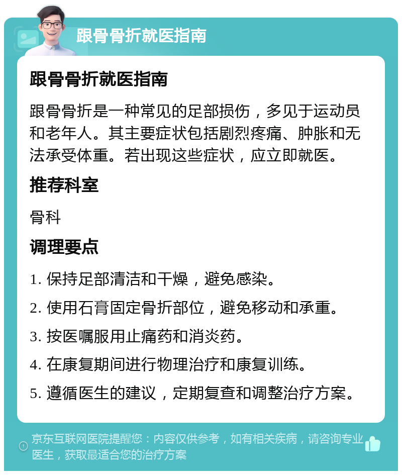 跟骨骨折就医指南 跟骨骨折就医指南 跟骨骨折是一种常见的足部损伤，多见于运动员和老年人。其主要症状包括剧烈疼痛、肿胀和无法承受体重。若出现这些症状，应立即就医。 推荐科室 骨科 调理要点 1. 保持足部清洁和干燥，避免感染。 2. 使用石膏固定骨折部位，避免移动和承重。 3. 按医嘱服用止痛药和消炎药。 4. 在康复期间进行物理治疗和康复训练。 5. 遵循医生的建议，定期复查和调整治疗方案。