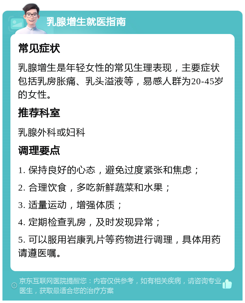 乳腺增生就医指南 常见症状 乳腺增生是年轻女性的常见生理表现，主要症状包括乳房胀痛、乳头溢液等，易感人群为20-45岁的女性。 推荐科室 乳腺外科或妇科 调理要点 1. 保持良好的心态，避免过度紧张和焦虑； 2. 合理饮食，多吃新鲜蔬菜和水果； 3. 适量运动，增强体质； 4. 定期检查乳房，及时发现异常； 5. 可以服用岩康乳片等药物进行调理，具体用药请遵医嘱。