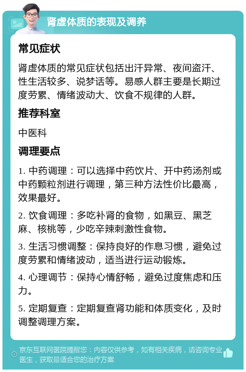 肾虚体质的表现及调养 常见症状 肾虚体质的常见症状包括出汗异常、夜间盗汗、性生活较多、说梦话等。易感人群主要是长期过度劳累、情绪波动大、饮食不规律的人群。 推荐科室 中医科 调理要点 1. 中药调理：可以选择中药饮片、开中药汤剂或中药颗粒剂进行调理，第三种方法性价比最高，效果最好。 2. 饮食调理：多吃补肾的食物，如黑豆、黑芝麻、核桃等，少吃辛辣刺激性食物。 3. 生活习惯调整：保持良好的作息习惯，避免过度劳累和情绪波动，适当进行运动锻炼。 4. 心理调节：保持心情舒畅，避免过度焦虑和压力。 5. 定期复查：定期复查肾功能和体质变化，及时调整调理方案。