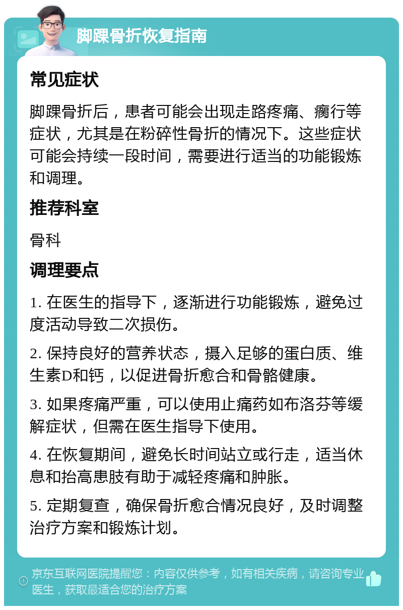 脚踝骨折恢复指南 常见症状 脚踝骨折后，患者可能会出现走路疼痛、瘸行等症状，尤其是在粉碎性骨折的情况下。这些症状可能会持续一段时间，需要进行适当的功能锻炼和调理。 推荐科室 骨科 调理要点 1. 在医生的指导下，逐渐进行功能锻炼，避免过度活动导致二次损伤。 2. 保持良好的营养状态，摄入足够的蛋白质、维生素D和钙，以促进骨折愈合和骨骼健康。 3. 如果疼痛严重，可以使用止痛药如布洛芬等缓解症状，但需在医生指导下使用。 4. 在恢复期间，避免长时间站立或行走，适当休息和抬高患肢有助于减轻疼痛和肿胀。 5. 定期复查，确保骨折愈合情况良好，及时调整治疗方案和锻炼计划。