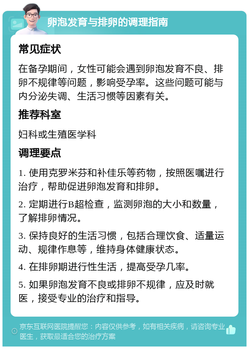 卵泡发育与排卵的调理指南 常见症状 在备孕期间，女性可能会遇到卵泡发育不良、排卵不规律等问题，影响受孕率。这些问题可能与内分泌失调、生活习惯等因素有关。 推荐科室 妇科或生殖医学科 调理要点 1. 使用克罗米芬和补佳乐等药物，按照医嘱进行治疗，帮助促进卵泡发育和排卵。 2. 定期进行B超检查，监测卵泡的大小和数量，了解排卵情况。 3. 保持良好的生活习惯，包括合理饮食、适量运动、规律作息等，维持身体健康状态。 4. 在排卵期进行性生活，提高受孕几率。 5. 如果卵泡发育不良或排卵不规律，应及时就医，接受专业的治疗和指导。