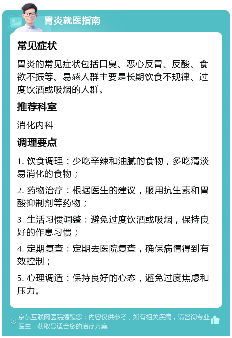 胃炎就医指南 常见症状 胃炎的常见症状包括口臭、恶心反胃、反酸、食欲不振等。易感人群主要是长期饮食不规律、过度饮酒或吸烟的人群。 推荐科室 消化内科 调理要点 1. 饮食调理：少吃辛辣和油腻的食物，多吃清淡易消化的食物； 2. 药物治疗：根据医生的建议，服用抗生素和胃酸抑制剂等药物； 3. 生活习惯调整：避免过度饮酒或吸烟，保持良好的作息习惯； 4. 定期复查：定期去医院复查，确保病情得到有效控制； 5. 心理调适：保持良好的心态，避免过度焦虑和压力。