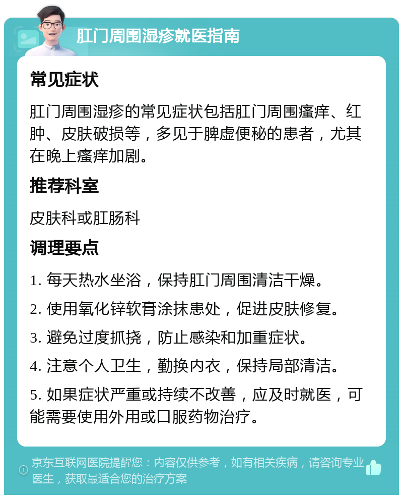 肛门周围湿疹就医指南 常见症状 肛门周围湿疹的常见症状包括肛门周围瘙痒、红肿、皮肤破损等，多见于脾虚便秘的患者，尤其在晚上瘙痒加剧。 推荐科室 皮肤科或肛肠科 调理要点 1. 每天热水坐浴，保持肛门周围清洁干燥。 2. 使用氧化锌软膏涂抹患处，促进皮肤修复。 3. 避免过度抓挠，防止感染和加重症状。 4. 注意个人卫生，勤换内衣，保持局部清洁。 5. 如果症状严重或持续不改善，应及时就医，可能需要使用外用或口服药物治疗。