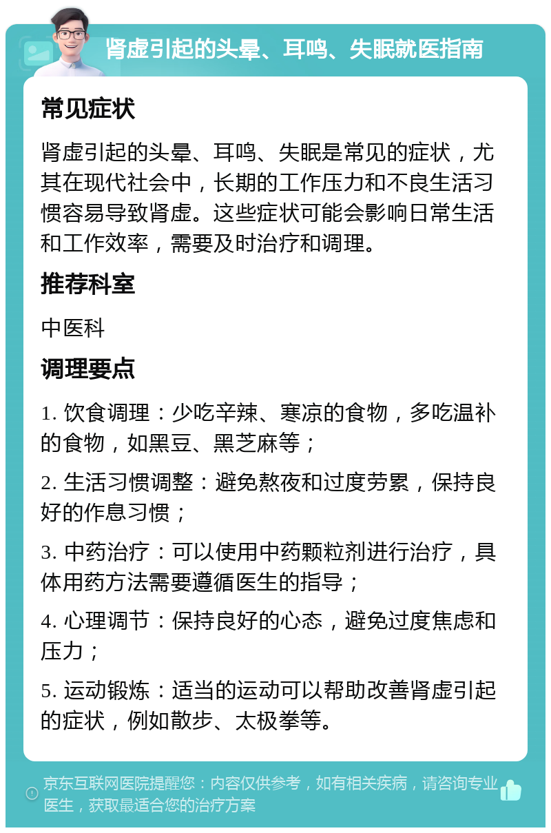 肾虚引起的头晕、耳鸣、失眠就医指南 常见症状 肾虚引起的头晕、耳鸣、失眠是常见的症状，尤其在现代社会中，长期的工作压力和不良生活习惯容易导致肾虚。这些症状可能会影响日常生活和工作效率，需要及时治疗和调理。 推荐科室 中医科 调理要点 1. 饮食调理：少吃辛辣、寒凉的食物，多吃温补的食物，如黑豆、黑芝麻等； 2. 生活习惯调整：避免熬夜和过度劳累，保持良好的作息习惯； 3. 中药治疗：可以使用中药颗粒剂进行治疗，具体用药方法需要遵循医生的指导； 4. 心理调节：保持良好的心态，避免过度焦虑和压力； 5. 运动锻炼：适当的运动可以帮助改善肾虚引起的症状，例如散步、太极拳等。