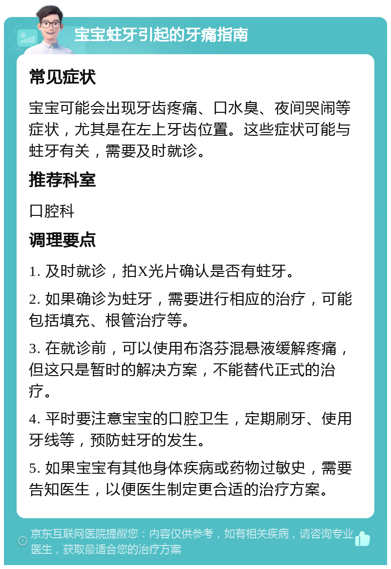 宝宝蛀牙引起的牙痛指南 常见症状 宝宝可能会出现牙齿疼痛、口水臭、夜间哭闹等症状，尤其是在左上牙齿位置。这些症状可能与蛀牙有关，需要及时就诊。 推荐科室 口腔科 调理要点 1. 及时就诊，拍X光片确认是否有蛀牙。 2. 如果确诊为蛀牙，需要进行相应的治疗，可能包括填充、根管治疗等。 3. 在就诊前，可以使用布洛芬混悬液缓解疼痛，但这只是暂时的解决方案，不能替代正式的治疗。 4. 平时要注意宝宝的口腔卫生，定期刷牙、使用牙线等，预防蛀牙的发生。 5. 如果宝宝有其他身体疾病或药物过敏史，需要告知医生，以便医生制定更合适的治疗方案。