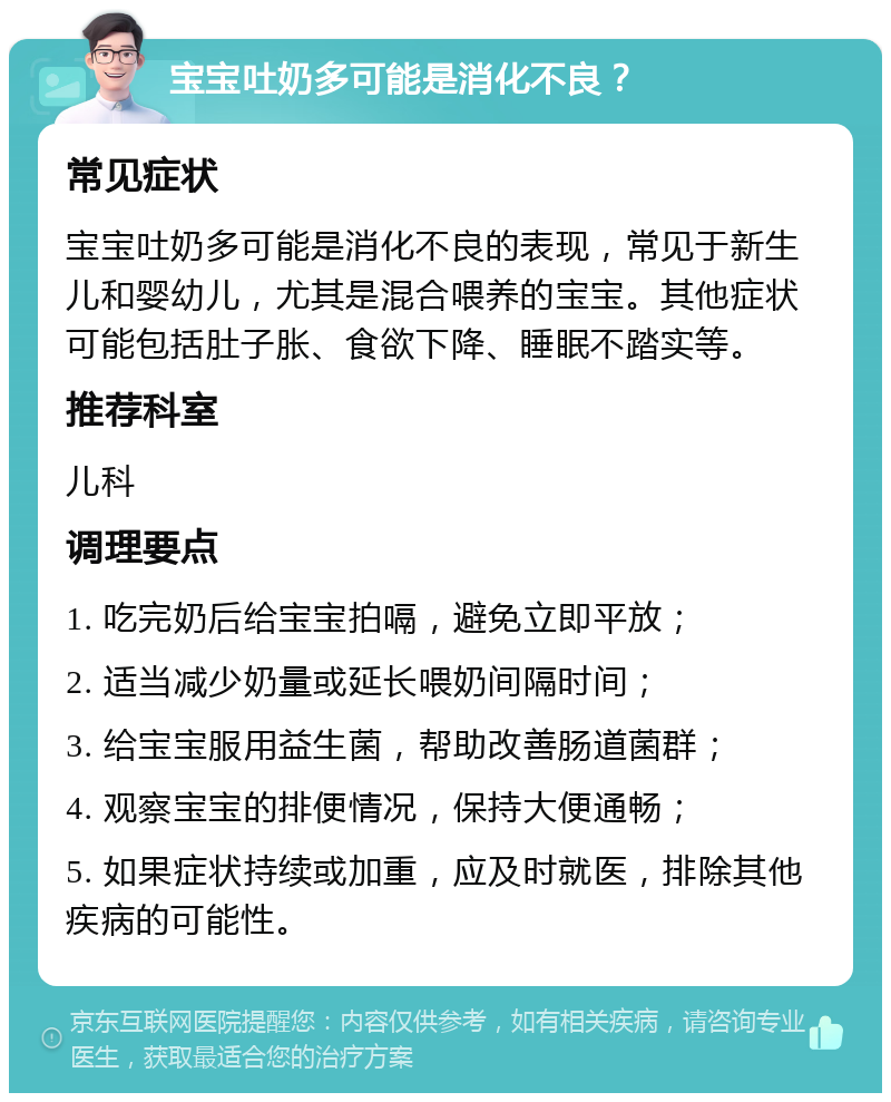 宝宝吐奶多可能是消化不良？ 常见症状 宝宝吐奶多可能是消化不良的表现，常见于新生儿和婴幼儿，尤其是混合喂养的宝宝。其他症状可能包括肚子胀、食欲下降、睡眠不踏实等。 推荐科室 儿科 调理要点 1. 吃完奶后给宝宝拍嗝，避免立即平放； 2. 适当减少奶量或延长喂奶间隔时间； 3. 给宝宝服用益生菌，帮助改善肠道菌群； 4. 观察宝宝的排便情况，保持大便通畅； 5. 如果症状持续或加重，应及时就医，排除其他疾病的可能性。