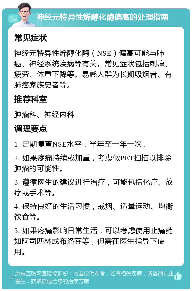 神经元特异性烯醇化酶偏高的处理指南 常见症状 神经元特异性烯醇化酶（NSE）偏高可能与肺癌、神经系统疾病等有关。常见症状包括刺痛、疲劳、体重下降等。易感人群为长期吸烟者、有肺癌家族史者等。 推荐科室 肿瘤科、神经内科 调理要点 1. 定期复查NSE水平，半年至一年一次。 2. 如果疼痛持续或加重，考虑做PET扫描以排除肿瘤的可能性。 3. 遵循医生的建议进行治疗，可能包括化疗、放疗或手术等。 4. 保持良好的生活习惯，戒烟、适量运动、均衡饮食等。 5. 如果疼痛影响日常生活，可以考虑使用止痛药如阿司匹林或布洛芬等，但需在医生指导下使用。