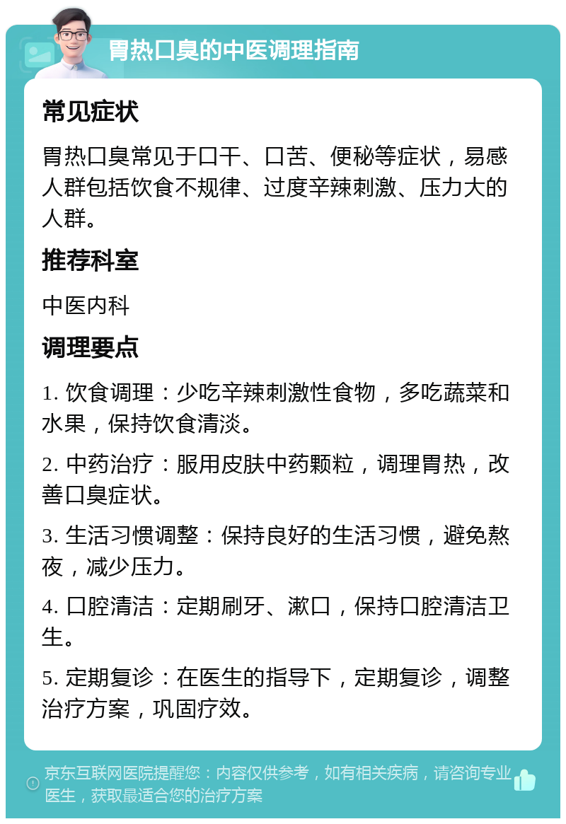 胃热口臭的中医调理指南 常见症状 胃热口臭常见于口干、口苦、便秘等症状，易感人群包括饮食不规律、过度辛辣刺激、压力大的人群。 推荐科室 中医内科 调理要点 1. 饮食调理：少吃辛辣刺激性食物，多吃蔬菜和水果，保持饮食清淡。 2. 中药治疗：服用皮肤中药颗粒，调理胃热，改善口臭症状。 3. 生活习惯调整：保持良好的生活习惯，避免熬夜，减少压力。 4. 口腔清洁：定期刷牙、漱口，保持口腔清洁卫生。 5. 定期复诊：在医生的指导下，定期复诊，调整治疗方案，巩固疗效。