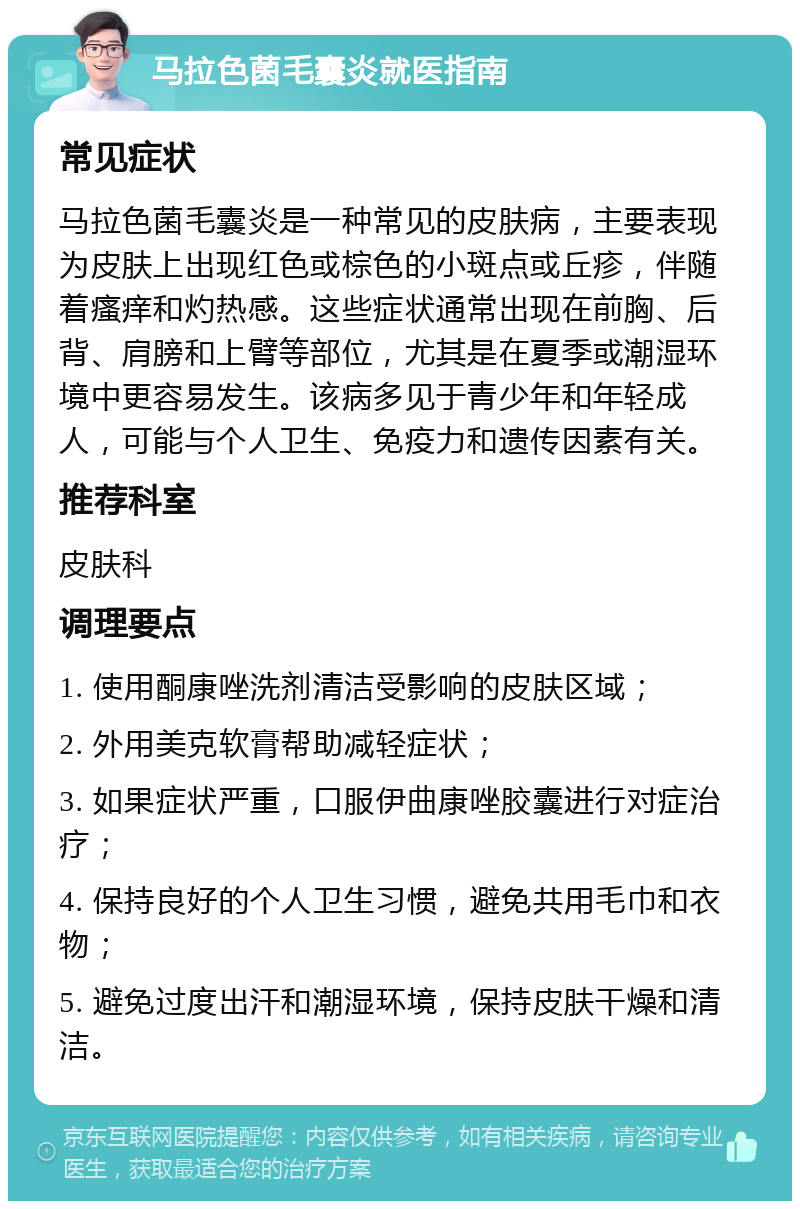 马拉色菌毛囊炎就医指南 常见症状 马拉色菌毛囊炎是一种常见的皮肤病，主要表现为皮肤上出现红色或棕色的小斑点或丘疹，伴随着瘙痒和灼热感。这些症状通常出现在前胸、后背、肩膀和上臂等部位，尤其是在夏季或潮湿环境中更容易发生。该病多见于青少年和年轻成人，可能与个人卫生、免疫力和遗传因素有关。 推荐科室 皮肤科 调理要点 1. 使用酮康唑洗剂清洁受影响的皮肤区域； 2. 外用美克软膏帮助减轻症状； 3. 如果症状严重，口服伊曲康唑胶囊进行对症治疗； 4. 保持良好的个人卫生习惯，避免共用毛巾和衣物； 5. 避免过度出汗和潮湿环境，保持皮肤干燥和清洁。