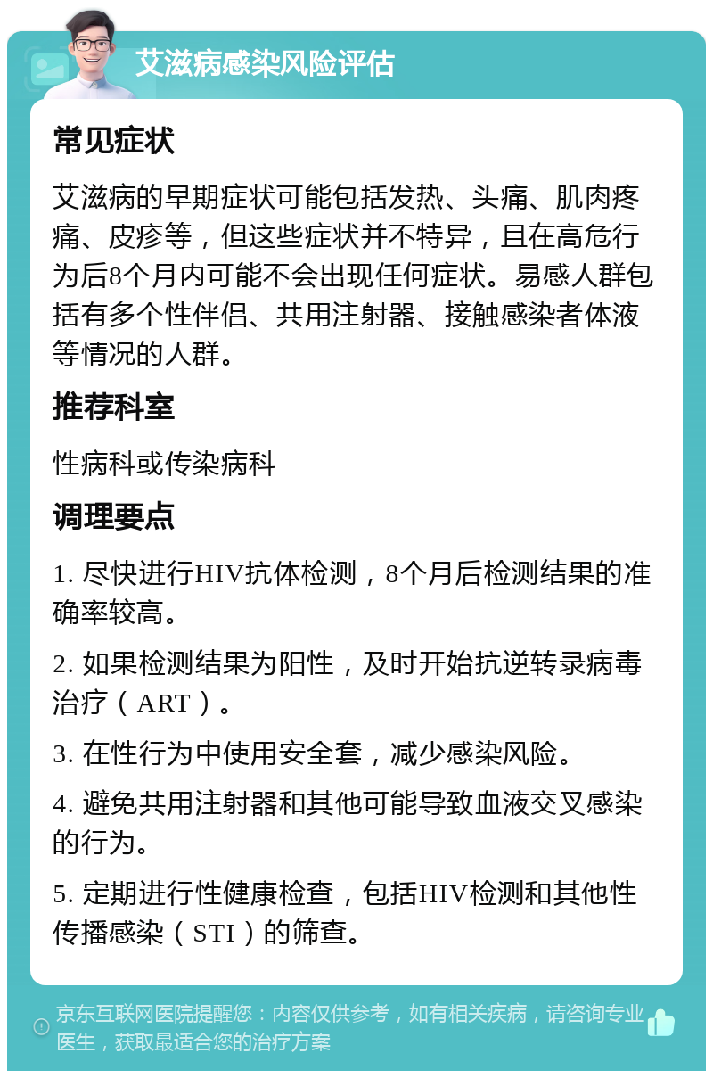 艾滋病感染风险评估 常见症状 艾滋病的早期症状可能包括发热、头痛、肌肉疼痛、皮疹等，但这些症状并不特异，且在高危行为后8个月内可能不会出现任何症状。易感人群包括有多个性伴侣、共用注射器、接触感染者体液等情况的人群。 推荐科室 性病科或传染病科 调理要点 1. 尽快进行HIV抗体检测，8个月后检测结果的准确率较高。 2. 如果检测结果为阳性，及时开始抗逆转录病毒治疗（ART）。 3. 在性行为中使用安全套，减少感染风险。 4. 避免共用注射器和其他可能导致血液交叉感染的行为。 5. 定期进行性健康检查，包括HIV检测和其他性传播感染（STI）的筛查。