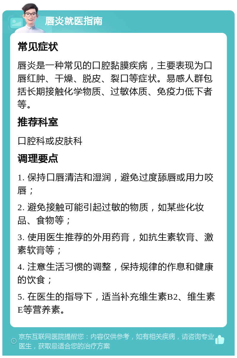 唇炎就医指南 常见症状 唇炎是一种常见的口腔黏膜疾病，主要表现为口唇红肿、干燥、脱皮、裂口等症状。易感人群包括长期接触化学物质、过敏体质、免疫力低下者等。 推荐科室 口腔科或皮肤科 调理要点 1. 保持口唇清洁和湿润，避免过度舔唇或用力咬唇； 2. 避免接触可能引起过敏的物质，如某些化妆品、食物等； 3. 使用医生推荐的外用药膏，如抗生素软膏、激素软膏等； 4. 注意生活习惯的调整，保持规律的作息和健康的饮食； 5. 在医生的指导下，适当补充维生素B2、维生素E等营养素。