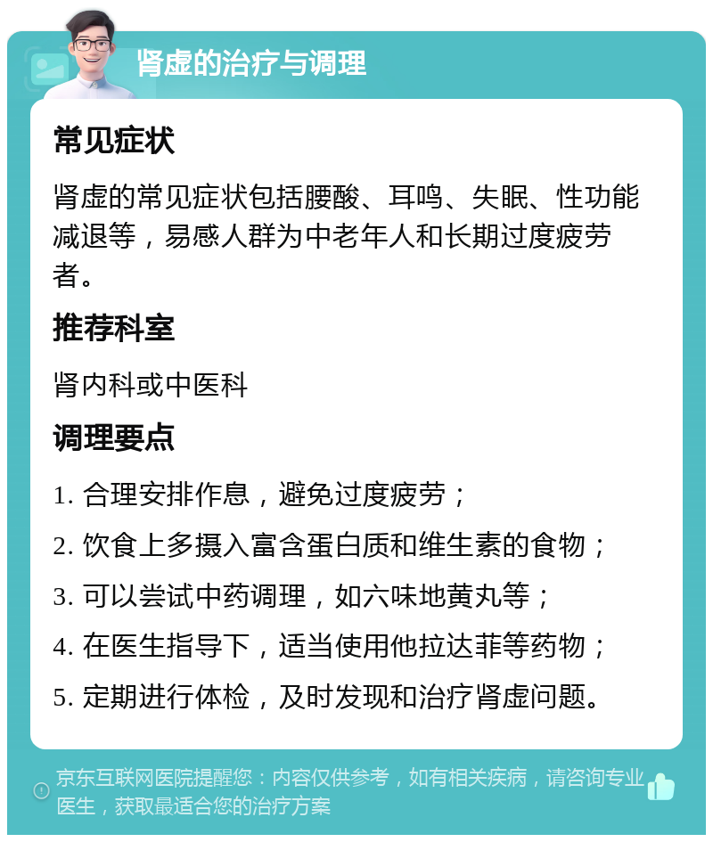 肾虚的治疗与调理 常见症状 肾虚的常见症状包括腰酸、耳鸣、失眠、性功能减退等，易感人群为中老年人和长期过度疲劳者。 推荐科室 肾内科或中医科 调理要点 1. 合理安排作息，避免过度疲劳； 2. 饮食上多摄入富含蛋白质和维生素的食物； 3. 可以尝试中药调理，如六味地黄丸等； 4. 在医生指导下，适当使用他拉达菲等药物； 5. 定期进行体检，及时发现和治疗肾虚问题。