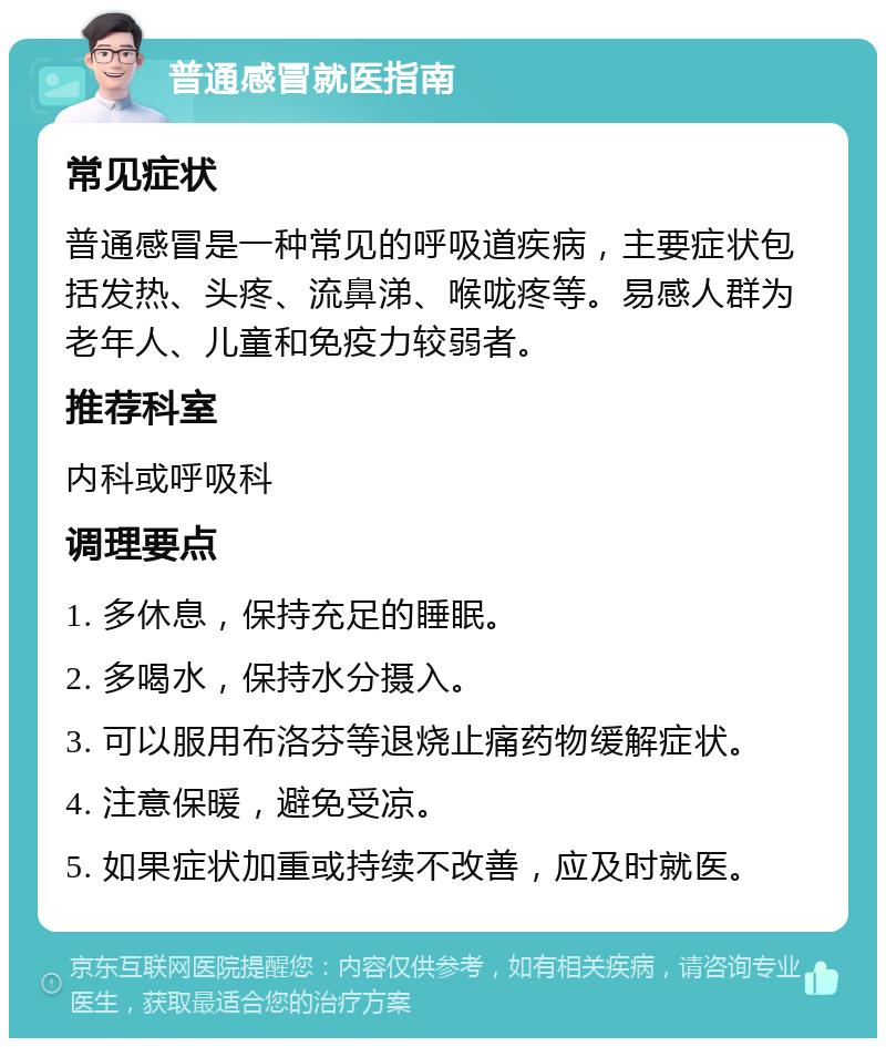 普通感冒就医指南 常见症状 普通感冒是一种常见的呼吸道疾病，主要症状包括发热、头疼、流鼻涕、喉咙疼等。易感人群为老年人、儿童和免疫力较弱者。 推荐科室 内科或呼吸科 调理要点 1. 多休息，保持充足的睡眠。 2. 多喝水，保持水分摄入。 3. 可以服用布洛芬等退烧止痛药物缓解症状。 4. 注意保暖，避免受凉。 5. 如果症状加重或持续不改善，应及时就医。