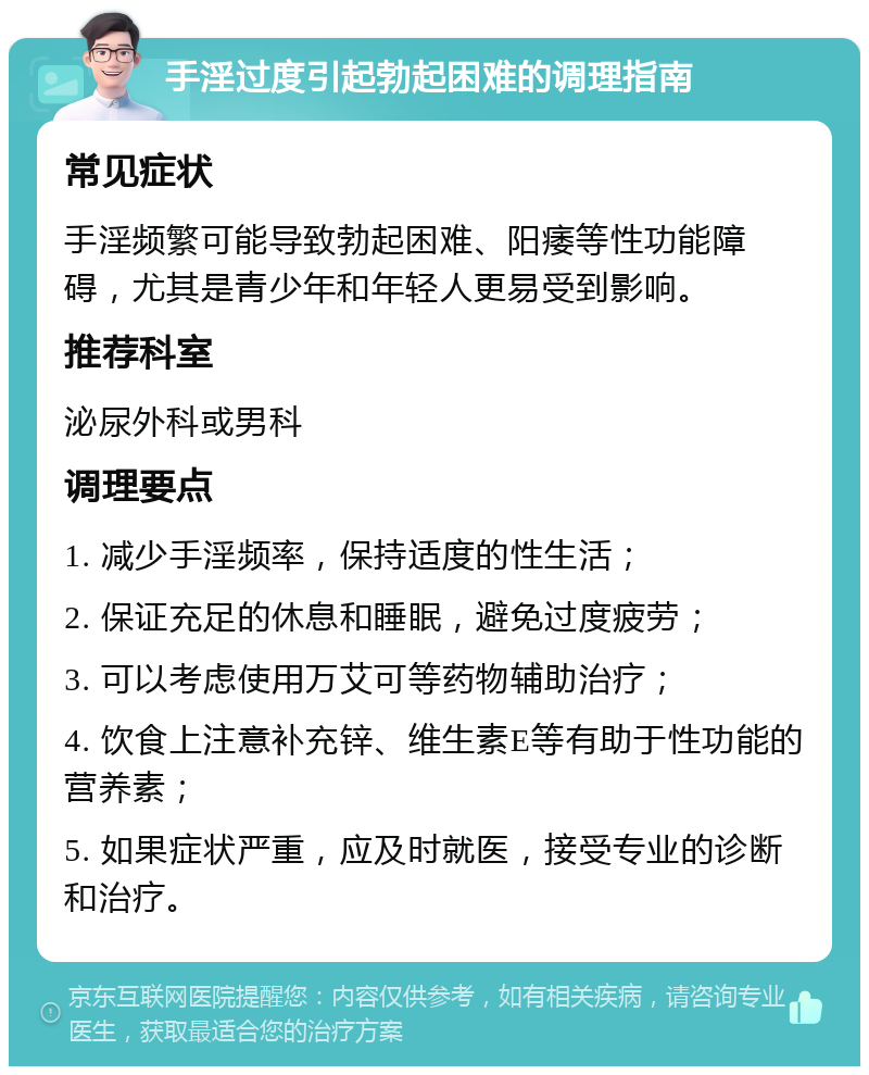 手淫过度引起勃起困难的调理指南 常见症状 手淫频繁可能导致勃起困难、阳痿等性功能障碍，尤其是青少年和年轻人更易受到影响。 推荐科室 泌尿外科或男科 调理要点 1. 减少手淫频率，保持适度的性生活； 2. 保证充足的休息和睡眠，避免过度疲劳； 3. 可以考虑使用万艾可等药物辅助治疗； 4. 饮食上注意补充锌、维生素E等有助于性功能的营养素； 5. 如果症状严重，应及时就医，接受专业的诊断和治疗。